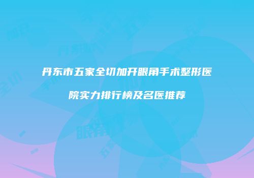丹东市五家全切加开眼角手术整形医院实力排行榜及名医推荐