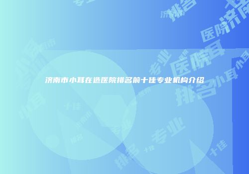济南市小耳在造医院排名前十佳专业机构介绍