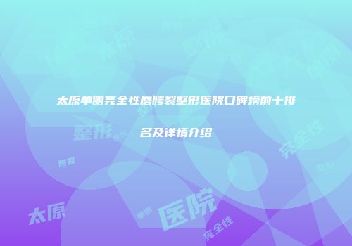 太原单侧完全性唇腭裂整形医院口碑榜前十排名及详情介绍