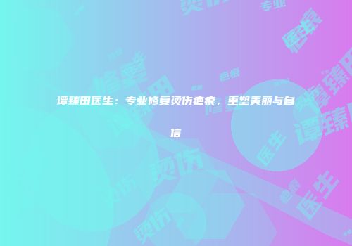 谭臻田医生：专业修复烫伤疤痕，重塑美丽与自信