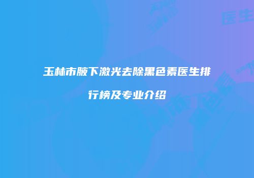 玉林市腋下激光去除黑色素医生排行榜及专业介绍