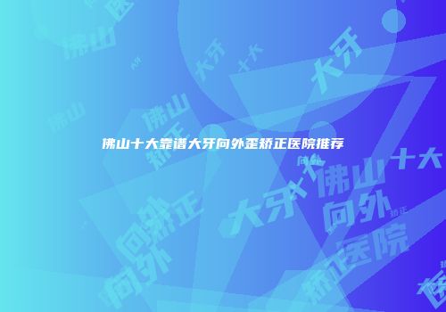 佛山十大靠谱大牙向外歪矫正医院推荐
