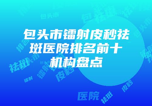 包头市镭射皮秒祛斑医院排名前十机构盘点