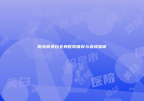 阳泉市美白全身医院推荐与选择指南