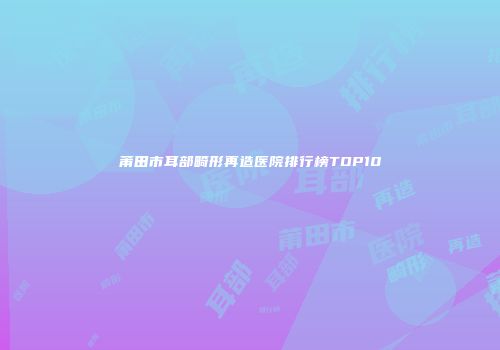 莆田市耳部畸形再造医院排行榜TOP10