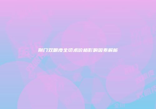荆门双眼皮全切术价格影响因素解析
