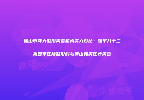 保山市两大整形美容机构实力对比：陆军八十二集团军医院整形科与保山和美医疗美容
