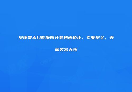 安康景太口腔医院牙套烤瓷矫正：专业安全，美丽笑容无忧