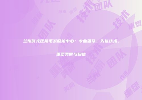 兰州时光医院毛发移植中心：专业团队、先进技术，重塑美丽与自信