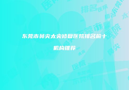 东莞市鼻尖太尖修复医院排名前十机构推荐