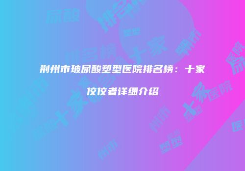 荆州市玻尿酸塑型医院排名榜：十家佼佼者详细介绍