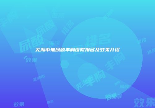 芜湖市玻尿酸丰胸医院排名及效果介绍