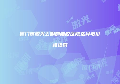 厦门市激光去眼部细纹医院选择与价格指南
