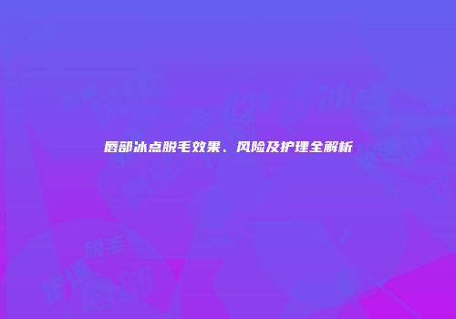 唇部冰点脱毛效果、风险及护理全解析