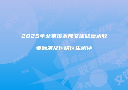 2025年北京市不良文饰修复术收费标准及医院医生测评