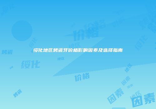 绥化地区烤瓷牙价格影响因素及选择指南