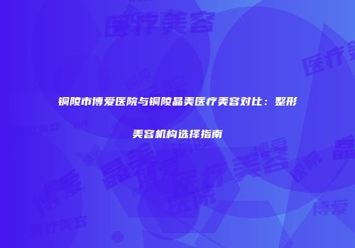 铜陵市博爱医院与铜陵晶美医疗美容对比：整形美容机构选择指南