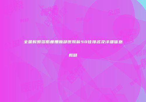 全国射频溶脂瘦腰腹部医院前50佳排名及详细信息揭晓