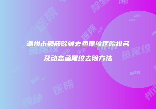 潮州市颞部除皱去鱼尾纹医院排名及动态鱼尾纹去除方法