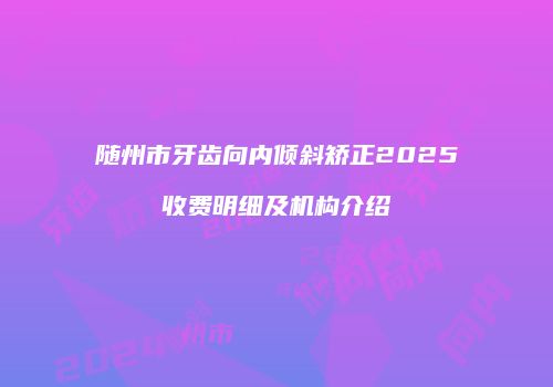 随州市牙齿向内倾斜矫正2025收费明细及机构介绍