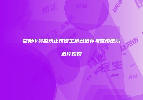 益阳市鼻型矫正术医生排名推荐与整形医院选择指南
