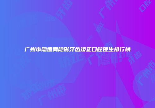 广州市隐适美隐形牙齿矫正口腔医生排行榜