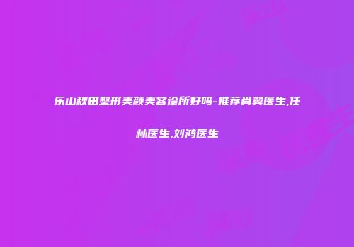 乐山秋田整形美颜美容诊所好吗-推荐肖翼医生,任林医生,刘鸿医生