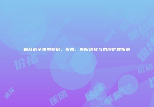烟台市苹果肌整形：价格、医院选择与术后护理指南
