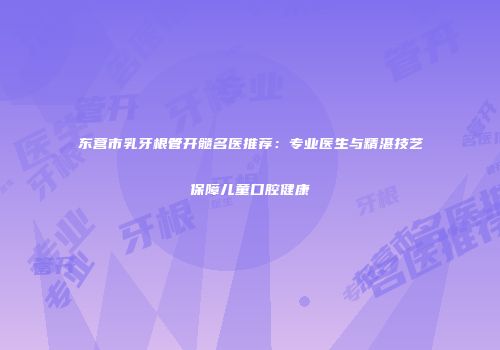 东营市乳牙根管开髓名医推荐：专业医生与精湛技艺保障儿童口腔健康