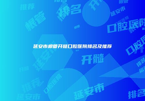 延安市根管开髓口腔医院排名及推荐