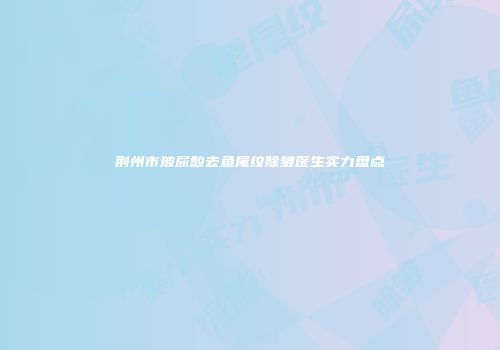 荆州市玻尿酸去鱼尾纹除皱医生实力盘点