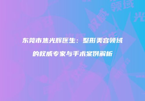 东莞市焦光辉医生：整形美容领域的权威专家与手术案例解析