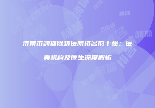 济南市嗨体除皱医院排名前十强：医美机构及医生深度解析
