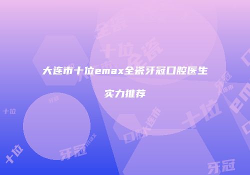 大连市十位emax全瓷牙冠口腔医生实力推荐
