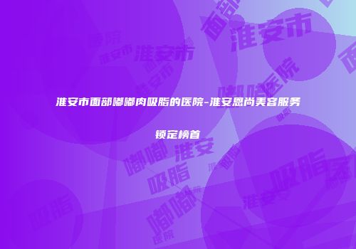 淮安市面部嘟嘟肉吸脂的医院-淮安恩尚美容服务锁定榜首