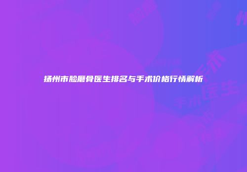 扬州市脸磨骨医生排名与手术价格行情解析