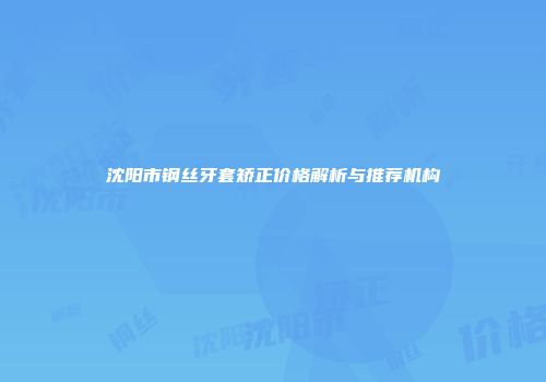 沈阳市钢丝牙套矫正价格解析与推荐机构