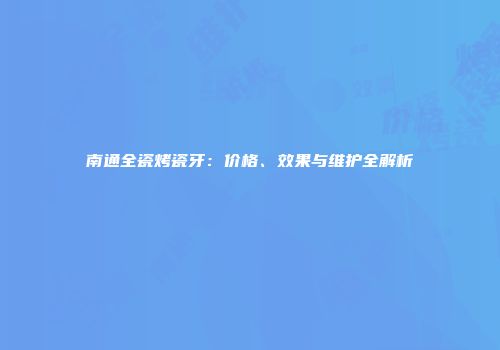 南通全瓷烤瓷牙：价格、效果与维护全解析