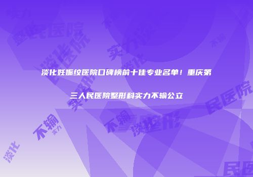 淡化妊娠纹医院口碑榜前十佳专业名单！重庆第三人民医院整形科实力不输公立