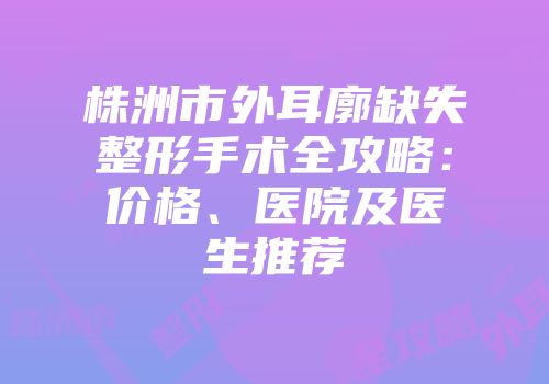 株洲市外耳廓缺失整形手术全攻略：价格、医院及医生推荐