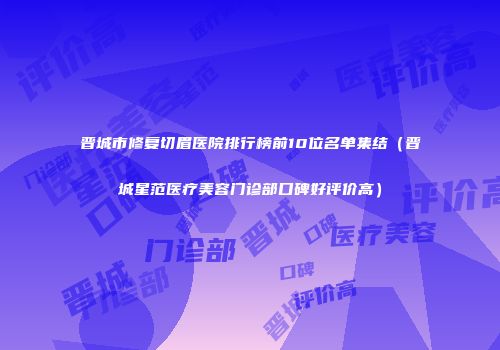 晋城市修复切眉医院排行榜前10位名单集结（晋城星范医疗美容门诊部口碑好评价高）