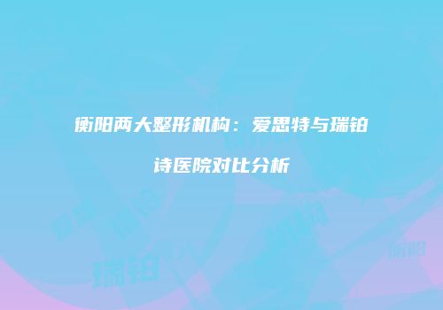 衡阳两大整形机构：爱思特与瑞铂诗医院对比分析