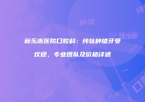 新乐市医院口腔科：纯钛种植牙受欢迎，专业团队及价格详述
