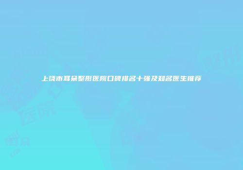 上饶市耳朵整形医院口碑排名十强及知名医生推荐