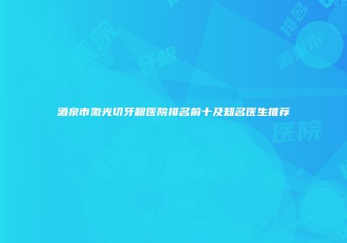 酒泉市激光切牙龈医院排名前十及知名医生推荐
