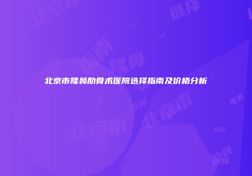 北京市隆鼻肋骨术医院选择指南及价格分析