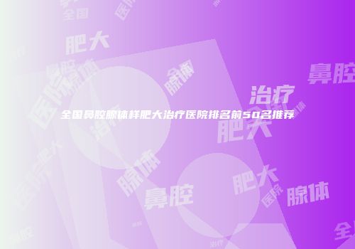 全国鼻腔腺体样肥大治疗医院排名前50名推荐