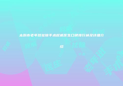 太原市老年斑祛除手术权威医生口碑排行榜及详细介绍