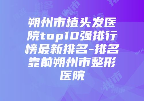 朔州市植头发医院top10强排行榜最新排名-排名靠前朔州市整形医院