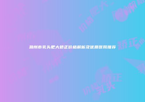 滁州市乳头肥大矫正价格解析及优质医院推荐